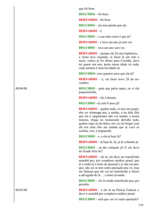 que foi bom.
DELCIDIO – foi bom.
BERNARDO – foi bom
DELCIDIO – ele tem paixão por ela
BERNARDO – é
DELCIDIO – e sua mãe como é que ta?
BERNARDO – e tava um ano já sem ver.
DELCIDIO – tava um ano sem ver.
BERNARDO – porque ele foi pra Inglaterra...
a Anita tava viajando, ai ficou lá um mês e
meio, voltou já foi direto para Curitiba, deve
ter quase um ano, porra nessa idade só cada,
cada semana é uma novidade né
DELCIDIO- com quantos anos que ela tá?
BERNARDO – é, vai fazer nove 28 de no-
vembro.
00:04:00 DELCIDIO – puta que pariu rapaz, eu vi ela
pequenininha,
BERNARDO – ela é demais.
DELCIDIO - tá com 9 anos já?
BERNARDO – quebra tudo, ai tem um grupi-
nho no whatsapp pra, a minha, a tia dela fala
que ela é sargitariana não vai mudar, é assim
mesmo, chega no restaurante derruba tudo,
quebra copo ai ela falou, em vez de brigar com
ela tira uma foto me manda que ai você se
acalma, rsss, é engraçado.
DELCIDIO – e, e ela tá hoje lá?
BERNARDO – tá hoje lá. Já, já tá voltando já
DELCIDIO – já tão voltando já! E ele deve
ter ficado feliz né?
BERNARDO – ele tá, ele deve ser transferido
amanhã pro, pro complexo medico penal, que
ai é onde tá o resto do pessoal e ai não sei por-
que, não sei se tem outra operação pra vir, mas
me falaram que ele vai ser transferido a Alessi
a advogada de lá … e tamo levando.
DELCIDIO – ele tá sendo transferido pra, pro
presídio
00:05:00 BERNARDO – é ele tá na Policia Federal, e
deve ir amanhã pro complexo médico penal.
DELCIDIO – será que vai vir outra operação?
3/50
 