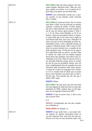 00:50:53 DELCIDIO: Mas não tinha nenhum. Nós che-
camos ligação checamos tudo. Olha que exa-
gero, quanto eu recebia, se eu ia jantar em al-
gum lugar com quem, que ela anota tudo.
EDSON: fica confirmada a minha tese. A pes-
soa quando vai pra delação sendo torturada
fala a verdade
00:51:11 DELCIDIO: E conta uns troços. Pra vcs terem
uma idéia o Silas veio me procurar na semana
seguinte a matéria da Globo. O Silas chegou
pra mim e falou Delcídio com todo respeito eu
saí da casa do Sarney agora porque o Silas é
(...). Aí ele disse assim Delcídio eu fui lá no
Sarney e disse pro presidente Sarney o seguin-
te: porra falar que eu me reuni com o Jader ou
com Renan tudo bem, mas com o Delcídio? O
único cara que eu teria intimidade pra falar de-
terminadas coisas é com o Delcídio porque eu
conheço o Delcidio desde 1988 e nunca o Del-
cidio eu mesmo ministro teve a ousadia de me
pedir qualquer coisa. Aí fala que ele ia viajar e
tava apavorado dele ser preso e eu falei Silas
se manda vai viajar com tua família esqueça
dessa porra aqui qualquer coisa deixa suas co-
ordenadas eu te aviso. Mas ele mesmo foi lá vc
me desculpa Delcidio porque porra eu acabei
de sair da casa do presidente Sarney mas um
troço completamente fora de esquadro mas nós
checamos tudo levantamos tudo. Hoje inclusi-
ve antes de vir para cá eu peguei com a Genil-
ce vi lá o resumo todo né desde que eu tomei
posse como Senador com quem que eu falei e
tal não tem. Esse período que ele cita que é
2006 e 2007, nada.
EDSON: Ótimo
DELCIDIO: Pra não dizer que não tem nada
tem uma ligação do Jader pra mim eu acho que
dezembro de 2006 e depois duas ou três liga-
ções em no segundo trimestre de 2007
EDSON: O que eu posso fazer, a única coisa
que eu posso fazer
(...)
DIOGO: Considerando que são dois senado-
res se falando né
BERNARDO: Se falando...rs
00:53:15 EDSON: O que tenho feito e você pode utili-
zar quando sai alguma reportagem dessa eu
vou pra imprensa faço uma nota eles não pu-
blicam aí eu boto no meu facebook então você
30/50
 