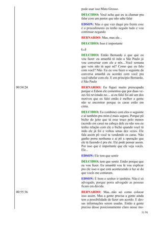pode usar isso Mato Grosso.
DELCIDIO: Você acha que eu ia chamar pra
falar com um pastor que não sabe falar
EDSON: Mas o que vier daqui pra frente esse
é o procedimento eu tenho negado tudo e vou
continuar negando
BERNARDO: Mas, mas ele...
DELCIDIO: Isso é importante
(...)
DELCIDIO: Então Bernardo o que que eu
vou fazer: eu amanhã tô indo a São Paulo já
vou conversar com ele e nós....Você semana
que vem não tá aqui né? Como que eu falo
com você? Não. Eu eu vou fazer o seguinte da
conversa amanhã eu acordei com você pra
você tabelar com ele. E em princípio Bernardo,
é São Paulo
00:54:24 BERNARDO: Eu fiquei muito preocupado
porque o Edson ele comentou que por duas ve-
zes foi revistado no.... aí eu falei foi até um dos
motivos que eu falei então é melhor a gente
não se encontrar porque os caras estão em
cima.
DELCIDIO: Eu combinei com eles o seguinte
e aí também pra mim é mais seguro. Porque pô
bicho do jeito que tá esse troço pelo menos
(acordo em casa) na cabeça dele eu não sou eu
tenho relação com ele o bicho quando você tá
indo ele já foi e voltou umas dez vezes. Ele
fala assim pô você ta vendendo os caras. Não
ganho porra nenhuma e ai pô a operação que
ele tá fazendo é pra ele. Ele pode pensar assim.
Por isso que é importante que ele veja vocês.
Ele...
EDSON: Ele tem que sentir
DELCIDIO: tem que sentir. Então porque que
eu vou fazer. Eu amanhã vou lá vou explicar
pra ele isso o que está acontecendo à luz aí do
que vocês me contaram.
EDSON: É bom o senhor ir também. Não é só
advogado, porque porra advogado as pessoas
ficam em dúvida.
00:55:36 BERNARDO: Mas...não sei como colocar
isso assim. Mas a gente precisa a gente ainda
tem a possibilidade de fazer um acordo. E des-
sas informações serem usadas. Então a gente
precisa desse posicionamento claro nesse mo-
31/50
 