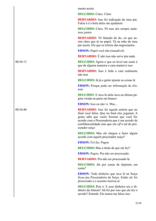 mento assim.
DELCIDIO: Claro. Claro
BERNARDO: Isso foi indicação do meu pai.
Falou ó é a hora deles me ajudarem
DELCIDIO: Claro. Pô mas nós sempre anda-
mos juntos
BERNARDO: Tô falando do do...só que as-
sim claro que tá no papel. Tá na mão do meu
pai assim. Ele que se retirou das negociações.
EDSON: Papel você não (inaudível)
BERNARDO: É não isso não serve pra nada
00:56:13 DELCIDIO: Agora o que eu levei um susto é
que de alguma maneira o cara manteve isso
BERNARDO: Isso é foda o cara realmente
não tem
DELCIDIO: Já já a gente ajustar as coisas lá
EDSON: Porque pode ser informação da Als-
tom
DELCIDIO: E tava lá atrás tava na última pá-
gina virada na parte em branco
EDSON: Isso eu não vi. Mas...
00:56:40 BERNARDO: Isso foi aquela estória que no
final você falou. Que no final eles jogaram. A
gente sabe que vocês fizeram que você fez
acordo com a Procuradoria que é um acordo de
confidencialidade mas que em off o tal do pro-
curador suíço
DELCIDIO: Mas ele chegou a fazer algum
acordo com aquele procurador suíço?
EDSON: Foi fez. Pagou
DELCIDIO: Mas a título de que ele fez?
EDSON: Pagou. Pra não ser processado.
BERNARDO: Pra não ser processado lá.
DELCIDIO: Ah por causa de depósito em
conta?
EDSON: Todo dinheiro que tava lá na Suíça
ficou pra Procuradoria da Suíça. Então ele foi
processado e o assunto morreu aí.
DELCIDIO: Pois é. E esse dinheiro era o di-
nheiro da Alstom? Ah foi por isso que ele fez o
acordo? Entendi. Ele nunca me falou isso
32/50
 