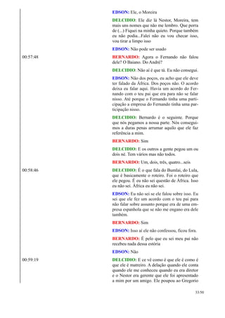 EDSON: Ele, o Moreira
DELCIDIO: Ele diz lá Nestor, Moreira, tem
mais uns nomes que não me lembro. Que porra
de (...) Fiquei na minha quieto. Porque também
eu não podia...Falei não eu vou checar isso,
vou tirar a limpo isso
EDSON: Não pode ser usado
00:57:48 BERNARDO: Agora o Fernando não falou
dele? O Baiano. Do André?
DELCIDIO: Não aí é que tá. Eu não consegui.
EDSON: Não dos poços, eu acho que ele deve
ter falado da África. Dos poços não. O acordo
deixa eu falar aqui. Havia um acordo do Fer-
nando com o teu pai que era para não se falar
nisso. Até porque o Fernando tinha uma parti-
cipação a empresa do Fernando tinha uma par-
ticipação nisso.
DELCIDIO: Bernardo é o seguinte. Porque
que nós pegamos a nossa parte. Nós consegui-
mos a duras penas arrumar aquilo que ele faz
referência a mim.
BERNARDO: Sim
DELCIDIO: E os outros a gente pegou um ou
dois né. Tem vários mas não todos.
BERNARDO: Um, dois, três, quatro...seis
00:58:46 DELCIDIO: É o que fala do Bumlai, do Lula,
que é basicamente o roteiro. Foi o roteiro que
ele pegou. É eu não sei questão de África. Isso
eu não sei. África eu não sei.
EDSON: Eu não sei se ele falou sobre isso. Eu
sei que ele fez um acordo com o teu pai para
não falar sobre assunto porque era de uma em-
presa espanhola que se não me engano era dele
também.
BERNARDO: Sim
EDSON: Isso aí ele não confessou, ficou fora.
BERNARDO: É pelo que eu sei meu pai não
recebeu nada dessa estória
EDSON: Não
00:59:19 DELCIDIO: E ce vê como é que ele é como é
que ele é matreiro. A delação quando ele conta
quando ele me conheceu quando eu era diretor
e o Nestor era gerente que ele foi apresentado
a mim por um amigo. Ele poupou ao Gregorio
33/50
 
