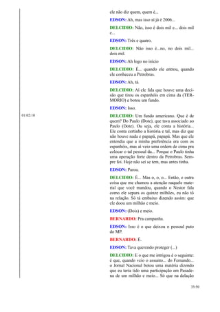 ele não diz quem, quem é...
EDSON: Ah, mas isso aí já é 2006...
DELCIDIO: Não, isso é dois mil e... dois mil
e...
EDSON: Três e quatro.
DELCIDIO: Não isso é...no, no dois mil...
dois mil.
EDSON: Ah logo no início
DELCIDIO: É... quando ele entrou, quando
ele conheceu a Petrobras.
EDSON: Ah, tá.
DELCIDIO: Aí ele fala que houve uma deci-
são que tirou os espanhóis em cima da (TER-
MORIO) e botou um fundo.
EDSON: Isso.
01:02:10 DELCIDIO: Um fundo americano. Que é de
quem? Do Paulo (Dote), que tava associado ao
Paulo (Dote). Ou seja, ele conta a história...
Ele conta certinho a história e tal, mas diz que
não houve nada e papapá, papapá. Mas que ele
entendia que a minha preferência era com os
espanhóis, mas aí veio uma ordem de cima pra
colocar o tal pessoal da... Porque o Paulo tinha
uma operação forte dentro da Petrobras. Sem-
pre foi. Hoje não sei se tem, mas antes tinha.
EDSON: Parou.
DELCIDIO: É... Mas o, o, o... Então, e outra
coisa que me chamou a atenção naquele mate-
rial que você mandou, quando o Nestor fala
como ele separa os quinze milhões, eu não tô
na relação. Só tá embaixo dizendo assim: que
ele doou um milhão e meio.
EDSON: (Dois) e meio.
BERNARDO: Pra campanha.
EDSON: Isso é o que deixou o pessoal puto
do MP.
BERNARDO: É.
EDSON: Tava querendo proteger (...)
DELCIDIO: E o que me intrigou é o seguinte:
é que, quando veio o assunto... do Fernando...
o Jornal Nacional botou uma matéria dizendo
que eu teria tido uma participação em Pasade-
na de um milhão e meio... Só que na delação
35/50
 