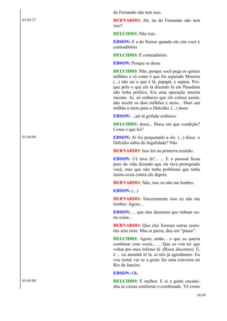 do Fernando não tem isso.
01:03:27 BERNARDO: Ah, na do Fernando não tem
isso?
DELCIDIO: Não tem.
EDSON: E a do Nestor quando ele cita você é
contraditório.
DELCIDIO: É contraditório.
EDSON: Porque se doou
DELCIDIO: Não, porque você pega os quinze
milhões e vê como é que foi separado Moreira
(...) não sei o que é lá, papapá, e separa. Por-
que pelo o que ele tá dizendo lá em Pasadena
não tinha política. Era uma operação interna
mesmo. Aí, só embaixo que ele coloca assim:
não recebi os dois milhões e meio... Doei um
milhão e meio para o Delcidio. (...) doou
EDSON: ...até tá grifado embaixo
DELCIDIO: doou... Doou em que condição?
Como é que foi?
01:04:09 EDSON: Aí foi perguntado a ele. (...) disse: o
Delcidio sabia da ilegalidade? Não.
BERNARDO: Isso foi na primeira reunião.
EDSON: Cê tava lá?... ... E o pessoal ficou
puto da vida dizendo que ele tava protegendo
você, mas que não tinha problema que tinha
muita coisa contra ele depois.
BERNARDO: Não, isso eu não me lembro.
EDSON: (...)
BERNARDO: Sinceramente isso eu não me
lembro. Agora...
EDSON: ... que eles disseram que tinham ou-
tra coisa...
BERNARDO: Que eles fizeram outras reuni-
ões sem mim. Mas aí parou, deu um “pause”.
DELCIDIO: Agora, então... o que eu queria
combinar com vocês... ... Que eu vou ter que
voltar pro meu inferno lá. (Risos discretos). É,
é ... eu amanhã tô lá, aí nós já agendamos. Eu
vou tentar ver se a gente faz uma conversa no
Rio de Janeiro.
EDSON: Ok.
01:05:00 DELCIDIO: É melhor. E aí a gente encami-
nha as coisas conforme o combinado. Vê como
36/50
 