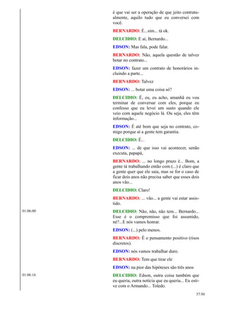 é que vai ser a operação de que jeito contratu-
almente, aquilo tudo que eu conversei com
você.
BERNARDO: É...sim... tá ok.
DELCIDIO: E aí, Bernardo...
EDSON: Mas fala, pode falar.
BERNARDO: Não, aquela questão de talvez
botar no contrato...
EDSON: fazer um contrato de honorários in-
cluindo a parte...
BERNARDO: Talvez
EDSON: ... botar uma coisa só?
DELCIDIO: É, eu, eu acho, amanhã eu vou
terminar de conversar com eles, porque eu
confesso que eu levei um susto quando ele
veio com aquele negócio lá. Ou seja, eles têm
informação...
EDSON: É até bom que seja no contrato, co-
migo porque aí a gente tem garantia.
DELCIDIO: É...
EDSON: ... de que isso vai acontecer, senão
executa, papapá,
BERNARDO: ... no longo prazo é... Bom, a
gente tá trabalhando então com (...) é claro que
a gente quer que ele saia, mas se for o caso de
ficar dois anos não precisa saber que esses dois
anos vão...
DELCIDIO: Claro!
BERNARDO: ... vão... a gente vai estar assis-
tido.
01:06:00 DELCIDIO: Não, não, não tem... Bernardo...
Esse é o compromisso que foi assumido,
né?...E nós vamos honrar.
EDSON: (...) pelo menos.
BERNARDO: É o pensamento positivo (risos
discretos).
EDSON: nós vamos trabalhar duro.
BERNARDO: Tem que tirar ele
EDSON: na pior das hipóteses são três anos
01:06:16 DELCIDIO: Edson, outra coisa também que
eu queria, outra notícia que eu queria... Eu esti-
ve com o Armando... Toledo.
37/50
 