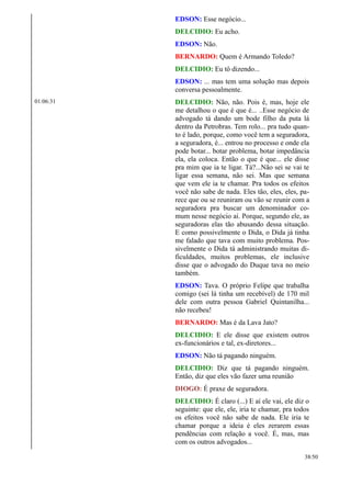 EDSON: Esse negócio...
DELCIDIO: Eu acho.
EDSON: Não.
BERNARDO: Quem é Armando Toledo?
DELCIDIO: Eu tô dizendo...
EDSON: ... mas tem uma solução mas depois
conversa pessoalmente.
01:06:31 DELCIDIO: Não, não. Pois é, mas, hoje ele
me detalhou o que é que é... ..Esse negócio de
advogado tá dando um bode filho da puta lá
dentro da Petrobras. Tem rolo... pra tudo quan-
to é lado, porque, como você tem a seguradora,
a seguradora, é... entrou no processo e onde ela
pode botar... botar problema, botar impedância
ela, ela coloca. Então o que é que... ele disse
pra mim que ia te ligar. Tá?...Não sei se vai te
ligar essa semana, não sei. Mas que semana
que vem ele ia te chamar. Pra todos os efeitos
você não sabe de nada. Eles tão, eles, eles, pa-
rece que ou se reuniram ou vão se reunir com a
seguradora pra buscar um denominador co-
mum nesse negócio aí. Porque, segundo ele, as
seguradoras elas tão abusando dessa situação.
E como possivelmente o Dida, o Dida já tinha
me falado que tava com muito problema. Pos-
sivelmente o Dida tá administrando muitas di-
ficuldades, muitos problemas, ele inclusive
disse que o advogado do Duque tava no meio
também.
EDSON: Tava. O próprio Felipe que trabalha
comigo (sei lá tinha um recebível) de 170 mil
dele com outra pessoa Gabriel Quintanilha...
não recebeu!
BERNARDO: Mas é da Lava Jato?
DELCIDIO: E ele disse que existem outros
ex-funcionários e tal, ex-diretores...
EDSON: Não tá pagando ninguém.
DELCIDIO: Diz que tá pagando ninguém.
Então, diz que eles vão fazer uma reunião
DIOGO: É praxe de seguradora.
DELCIDIO: É claro (...) E aí ele vai, ele diz o
seguinte: que ele, ele, iria te chamar, pra todos
os efeitos você não sabe de nada. Ele iria te
chamar porque a ideia é eles zerarem essas
pendências com relação a você. É, mas, mas
com os outros advogados...
38/50
 