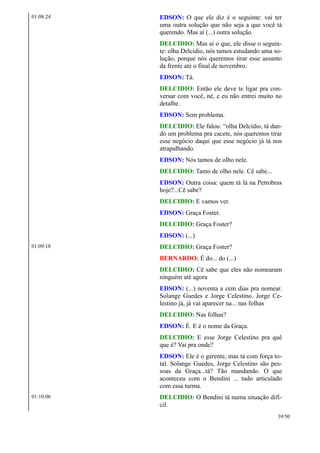 01:08:24 EDSON: O que ele diz é o seguinte: vai ter
uma outra solução que não seja a que você tá
querendo. Mas aí (...) outra solução.
DELCIDIO: Mas aí o que, ele disse o seguin-
te: olha Delcidio, nós tamos estudando uma so-
lução, porque nós queremos tirar esse assunto
da frente até o final de novembro.
EDSON: Tá.
DELCIDIO: Então ele deve te ligar pra con-
versar com você, né, e eu não entrei muito no
detalhe.
EDSON: Sem problema.
DELCIDIO: Ele falou: “olha Delcidio, tá dan-
do um problema pra cacete, nós queremos tirar
esse negócio daqui que esse negócio já tá nos
atrapalhando.
EDSON: Nós tamos de olho nele.
DELCIDIO: Tamo de olho nele. Cê sabe...
EDSON: Outra coisa: quem tá lá na Petrobras
hoje?...Cê sabe?
DELCIDIO: E vamos ver.
EDSON: Graça Foster.
DELCIDIO: Graça Foster?
EDSON: (...)
01:09:18 DELCIDIO: Graça Foster?
BERNARDO: É do... do (...)
DELCIDIO: Cê sabe que eles não nomearam
ninguém até agora
EDSON: (...) noventa a cem dias pra nomear.
Solange Guedes e Jorge Celestino. Jorge Ce-
lestino já, já vai aparecer na... nas folhas
DELCIDIO: Nas folhas?
EDSON: É. E é o nome da Graça.
DELCIDIO: E esse Jorge Celestino pra quê
que é? Vai pra onde?
EDSON: Ele é o gerente, mas tá com força to-
tal. Solange Guedes, Jorge Celestino são pes-
soas da Graça...tá? Tão mandando. O que
aconteceu com o Bendini ... tudo articulado
com essa turma.
01:10:06 DELCIDIO: O Bendini tá numa situação difí-
cil.
39/50
 