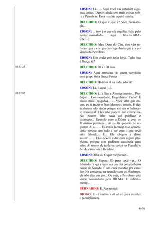 EDSON: Tá... ... Aqui você vai entender algu-
mas coisas. Depois ainda tem mais coisas sob-
re a Petrobras. Essa matéria aqui é minha.
DELCIDIO: O que é que é? Vice Presidên-
cia...
EDSON: ... isso é o que ele engoliu, feito pelo
núcleo assinalado ... ... aqui... ... fala da GRA-
ÇA (...)
DELCIDIO: Meu Deus do Céu, eles vão re-
baixar gás e energia em engenharia que é a es-
sência da Petrobras
EDSON: Eles estão com toda força. Tudo isso
é Graça, tá?
01:11:23 DELCIDIO: 90 a 100 dias.
EDSON: Aqui embaixo tá: quem convidou
esse grupo foi a Graça Foster
DELCIDIO: Bendini tá na roda, não tá?
EDSON: Tá. E aqui (...).
01:12:07 DELCÍDIO: (...) Gás e Abastecimento... Pro-
dução... Conformidade, Engenharia. Certo? É
muito mais (rasgado)... .... Você sabe que on-
tem, eu ia trazer o Ivan Monteiro ontem. E eles
acabaram não vindo porque vai sair o balance-
te trimestral. Eles não podem dar entrevista,
não podem falar nada até publicar o
balancete... Reunião com a Dilma e com os
Ministros políticos... Aí eu fiz questão de re-
gistrar. Aí a ... ... Eu estou fazendo esse comen-
tário, porque tem tudo a ver com o que você
está falando... É... Ela chegou e disse
assim: ... ... Eles devem estar com algum pro-
blema, porque eles pediram audiência para
mim. Aí ontem de tarde eu voltei no Planalto e
dei de cara com o Bendine.
EDSON: Olha só. O que me parece...
DELCÍDIO: Espera. Só para você ver... O
Eduardo Braga é um cara que foi companheiro
nosso de Senado. É um cara mandão pra cara-
lho. Na conversa, na reunião com os Ministros,
ele não deu um pio... Ou seja, a Petrobras está
sendo comandada pela DILMA. E indireta-
mente...
BERNARDO: É. Faz sentido
DIOGO: E o Bendine está só ali para atender
o (compliance).
40/50
 
