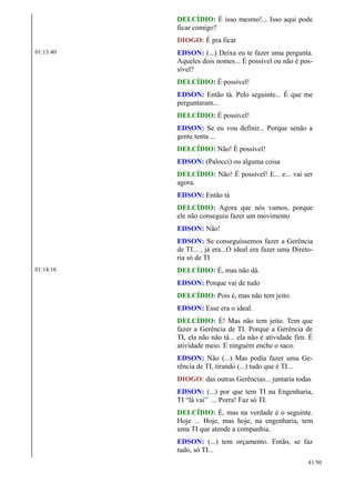DELCÍDIO: É isso mesmo!... Isso aqui pode
ficar comigo?
DIOGO: É pra ficar
01:13:40 EDSON: (...) Deixa eu te fazer uma pergunta.
Aqueles dois nomes... É possível ou não é pos-
sível?
DELCÍDIO: É possível!
EDSON: Então tá. Pelo seguinte... É que me
perguntaram...
DELCÍDIO: É possível!
EDSON: Se eu vou definir... Porque senão a
gente tenta ...
DELCÍDIO: Não! É possível!
EDSON: (Palocci) ou alguma coisa
DELCÍDIO: Não! É possível! E... e... vai ser
agora.
EDSON: Então tá
DELCÍDIO: Agora que nós vamos, porque
ele não conseguiu fazer um movimento
EDSON: Não!
EDSON: Se conseguíssemos fazer a Gerência
de TI... , já era...O ideal era fazer uma Direto-
ria só de TI
01:14:16 DELCÍDIO: É, mas não dá.
EDSON: Porque vai de tudo
DELCÍDIO: Pois é, mas não tem jeito.
EDSON: Esse era o ideal.
DELCÍDIO: É! Mas não tem jeito. Tem que
fazer a Gerência de TI. Porque a Gerência de
TI, ela não não tá... ela não é atividade fim. É
atividade meio. E ninguém enche o saco.
EDSON: Não (...) Mas podia fazer uma Ge-
rência de TI, tirando (...) tudo que é TI...
DIOGO: das outras Gerências... juntaria todas
EDSON: (...) por que tem TI na Engenharia,
TI “lá vai” ... Porra! Faz só TI.
DELCÍDIO: É, mas na verdade é o seguinte.
Hoje ... Hoje, mas hoje, na engenharia, tem
uma TI que atende a companhia.
EDSON: (...) tem orçamento. Então, se faz
tudo, só TI...
41/50
 