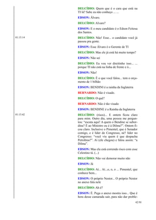 DELCÍDIO: Quem que é o cara que está na
TI lá? Sabe eu não conheço ... ...
EDSON: Álvaro.
DELCÍDIO: Alvaro?
EDSON: E o meu candidato é o Edson Feitosa
dos Santos.
01:15:14 DELCÍDIO: Não! Esse... o candidato você já
passou pra gente.
EDSON: Esse Álvaro é o Gerente de TI
DELCÍDIO: Mas ele já está há muito tempo?
EDSON: Não sei
DELCÍDIO: Eu vou ver direitinho isso... ...
porque TI não está na linha de frente e ó...
EDSON: Não!
DELCÍDIO: É o que você falou... tem o orça-
mento de 1 bilhão
EDSON: BENDINI é a rainha da Inglaterra
BERNARDO: Não é visado.
DELCÍDIO: O quê?
BERNARDO: Não é tão visado
EDSON: BENDINE é a Rainha da Inglaterra
01:15:42 DELCÍDIO: (risos)... E ontem ficou claro
para mim. Outro dia, uma pessoa me pergun-
tou: “escuta aqui! A quem o Bendine se subor-
dina? É ao Ministro ou é à Dilma?”. Ontem fi-
cou claro. Inclusive o Pimentel, que é Senador
comigo, e é líder do Congresso, né? líder no
Congresso: “você viu quem é que despacha
Petrobras?”. Aí (ele chegou) e falou assim: “a
Dilma”.
EDSON: Mas ela está correndo risco com esse
Celestino tá. (...)
DELCÍDIO: Não vai demorar muito não
EDSON: Já
DELCÍDIO: Aí... Aí...o, o, o ... Pimentel, que
conhece bem...
EDSON: O próprio Nestor... O próprio Nestor
no anexo fala nele
DELCÍDIO: Ah é?
EDSON: É. Pega o anexo mostra isso... Que é
hora desse camarada sair, para não dar proble-
42/50
 