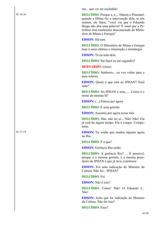 ma... que vai ser escândalo
01:16:36 DELCÍDIO: Porque a, a ... Ontem o Pimentel,
quando a Dilma fez a intervenção dela, aí nós
saímos, ele falou: “você viu que o Eduardo
Braga não deu uma palavra? É sinal que a Pe-
trobras está totalmente desconectada do Minis-
tério de Minas e Energia”
EDSON: Hã-ram
DELCÍDIO: O Ministério de Minas e Energia
hoje é setor elétrico e mineração e metalurgia
EDSON: Tá na mão dela.
DELCÍDIO: Vai fazer ou (tá cagando)?
BERNARDO: (risos)
DELCÍDIO: Senhores... eu vou voltar para o
meu inferno.
EDSON: Quem é que está no IPHAN? Você
sabe?
DELCÍDIO: No IPHAN é uma...... Como é o
nome da menina lá?
EDSON: (...) Entrou por agora
DELCÍDIO: É uma gerente
EDSON: Assumiu por agora nesse mês
DELCÍDIO: Não, não sei se... Não! Não! Ela
já está há algum tempo. Ela é craque. Compe-
tente.
01:17:19 EDSON: Eu soube que mudou alguém agora
no Rio.
DELCÍDIO: É o que?
EDSON: Gerência Rio então.
DELCÍDIO: A gerência Rio? ... É possível,
porque é a mesma gerente, é a mesma presi-
dente do IPHAN é que já tava, continuou
EDSON: Foi uma indicação do Ministro da
Cultura. Não foi... IPHAN?
DELCÍDIO: Foi
EDSON: Não é isso?
DELCÍDIO: Como? Não! O Eduardo é...
Não!
EDSON: Acho que foi indicação do Ministro
da Cultura. Não foi isso?
DELCÍDIO: Essa?
43/50
 
