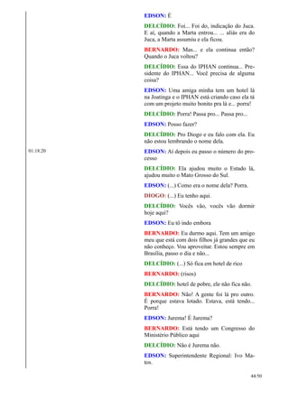 EDSON: É
DELCÍDIO: Foi... Foi do, indicação do Juca.
E aí, quando a Marta entrou... ... aliás era do
Juca, a Marta assumiu e ela ficou.
BERNARDO: Mas... e ela continua então?
Quando o Juca voltou?
DELCÍDIO: Essa do IPHAN continua... Pre-
sidente do IPHAN... Você precisa de alguma
coisa?
EDSON: Uma amiga minha tem um hotel lá
na Joatinga e o IPHAN está criando caso ela tá
com um projeto muito bonito pra lá e... porra!
DELCÍDIO: Porra! Passa pro... Passa pro...
EDSON: Posso fazer?
DELCÍDIO: Pro Diogo e eu falo com ela. Eu
não estou lembrando o nome dela.
01:18:20 EDSON: Aí depois eu passo o número do pro-
cesso
DELCÍDIO: Ela ajudou muito o Estado lá,
ajudou muito o Mato Grosso do Sul.
EDSON: (...) Como era o nome dela? Porra.
DIOGO: (...) Eu tenho aqui.
DELCÍDIO: Vocês vão, vocês vão dormir
hoje aqui?
EDSON: Eu tô indo embora
BERNARDO: Eu durmo aqui. Tem um amigo
meu que está com dois filhos já grandes que eu
não conheço. Vou aproveitar. Estou sempre em
Brasília, passo o dia e não...
DELCÍDIO: (...) Só fica em hotel de rico
BERNARDO: (risos)
DELCÍDIO: hotel de pobre, ele não fica não.
BERNARDO: Não! A gente foi lá pro outro.
É porque estava lotado. Estava, está tendo...
Porra!
EDSON: Jurema! É Jurema?
BERNARDO: Está tendo um Congresso do
Ministério Público aqui
DELCÍDIO: Não é Jurema não.
EDSON: Superintendente Regional: Ivo Ma-
tos.
44/50
 