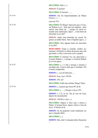 DELCÍDIO: Não! (...)
DIOGO: É Jurema!
DELCÍDIO: É Jurema! ... ...
01:19:16 EDSON: Ela foi Superintendente de Minas
Gerais (...) ... ...
(som de TV)
01:21:20 DELCÍDIO: Ô, Diogo! Aproveita que o Coro-
nel Rabelo ta aí... Será que tem alguma... pelo
menos uma barra de ..., porque eu estou to-
mando uma medicação, rapaz! ... Uma barra de
chocolate aí ou não?
DIOGO: tenho uma barrinha de cereal. Se
quiser, eu tenho barra. Tem o frigobar aqui (...)
DELCÍDIO: Tem alguma barra de chocolate
aí ou não?
BERNARDO: Fique à vontade. (ruídos au-
mentam e Delcidio se afasta da pessoa que está
gravando e volta a conversar com o grupo)
DELCÍDIO: É Jurema! Eu vou aproveitar o
Coronel Rabelo (...) porque o Coronel Rabelo
já vê isso agora.
01:22:47 DELCÍDIO: (...) e não é porque a Jurema é
enrolada não. O povo dela que é enrolado. Ela
é muito competente.
EDSON: (...) eu até falei pra... ..
DIOGO: Esse, esse 130196
EDSON: 196, né?
DELCÍDIO: Cadê meu celular, Diogo? Hum
01:23:30 EDSON: (...) pensei que fosse PC do B.
DELCÍDIO: (... ....) Porque o Juca é PT...
EDSON: (...) É, eu sei. Ele já veio do Lula,
depois foi reconduzido
DIOGO: 130106 é o do (...).
DELCÍDIO: Depois o Juca saiu e entrou a
Marta. A Jurema ficou. Agora voltou o Juca de
novo. A Jurema tá lá.
EDSON: Tá. Se puderem vocês realmente ver
que a situação deles
DELCÍDIO: (...)
EDSON: Não, não! A situação deles financeira
...
45/50
 