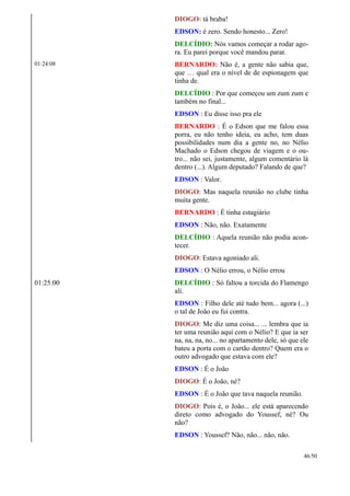 DIOGO: tá braba!
EDSON: é zero. Sendo honesto... Zero!
DELCÍDIO: Nós vamos começar a rodar ago-
ra. Eu parei porque você mandou parar.
01:24:08 BERNARDO: Não é, a gente não sabia que,
que … qual era o nível de de espionagem que
tinha de.
DELCÍDIO : Por que começou um zum zum e
também no final...
EDSON : Eu disse isso pra ele
BERNARDO : É o Edson que me falou essa
porra, eu não tenho ideia, eu acho, tem duas
possibilidades num dia a gente no, no Nélio
Machado o Edson chegou de viagem e o ou-
tro... não sei, justamente, algum comentário lá
dentro (...). Algum deputado? Falando de que?
EDSON : Valor.
DIOGO: Mas naquela reunião no clube tinha
muita gente.
BERNARDO : É tinha estagiário
EDSON : Não, não. Exatamente
DELCÍDIO : Aquela reunião não podia acon-
tecer.
DIOGO: Estava agoniado ali.
EDSON : O Nélio errou, o Nélio errou
01:25:00 DELCÍDIO : Só faltou a torcida do Flamengo
ali.
EDSON : Filho dele até tudo bem... agora (...)
o tal de João eu fui contra.
DIOGO: Me diz uma coisa... ... lembra que ia
ter uma reunião aqui com o Nélio? E que ia ser
na, na, na, no... no apartamento dele, só que ele
bateu a porta com o cartão dentro? Quem era o
outro advogado que estava com ele?
EDSON : É o João
DIOGO: É o João, né?
EDSON : É o João que tava naquela reunião.
DIOGO: Pois é, o João... ele está aparecendo
direto como advogado do Youssef, né? Ou
não?
EDSON : Youssef? Não, não... não, não.
46/50
 