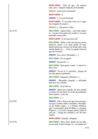 BERNARDO : Não, ele apa... ele aparece
com, com... imagem antiga do, do Fernando.
DIOGO : Junto com o Fernando?
BERNARDO : É.
EDSON : (...) e com Fernando
BERNARDO : É, eu tenho visto, eu vi algu-
mas imagens de arquivo...
DIOGO : (...)Youssef é o João.
01:25:55 DELCÍDIO : Agora bicho... com todo respei-
to... teu pai é boa gente pra caralho, e os caras
passando a perna nele.
BERNARDO : É um cara ético, né?
DELCÍDIO : Bicho, é um cara bacana, porra,
generoso cacete, e os caras dando nó nele,
aquela turma que cresceu em função dele, todo
mundo dando nó... ... Você viu aquela conversa
que nós tivemos?
EDSON : Isso, com o Alexandre. (...)
DELCÍDIO : Cê viu agora?
EDSON : Só que ali (...).
DELCÍDIO : Mas agora o outro... a outra Cu-
nha é esse.
EDSON : Eu sei. E é o próximo... porque ali
ele sabe quem tá ganhando.
DELCÍDIO : Enquanto o Bumlai (...)
EDSON : Alexandre (Aguiar), o advogado
dele deve ser o Ferrão.
DELCÍDIO : Aí eu não sei.
EDSON : Quem tava usando, ele tava usando
o Ferrão. Ele me falou. Eu ia pra lá justamente
fazer a parte (...) pra ele.
DELCÍDIO : (...)
01:27:07 EDSON : Não, e hoje eu tô aqui com uma pes-
soa que é melhor ainda. Candidato à Presidên-
cia da Ordem daqui... é o (Nunes) Pinheiro,
que é o procurador geral da Bahia, e o Jacques
Wagner (...). Tá com o Jacques direto. Então tô
com ele ... Chega de (“malufa”), né? Do Ale-
xandre...
BERNARDO : Senador...obrigado
01:27:28 DELCÍDIO : Bom, bom, abraço na sua mãe,
na sua irmã. Conta comigo, no... no paizão lá e
47/50
 