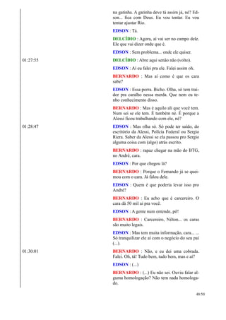 na gatinha. A gatinha deve tá assim já, né? Ed-
son... fica com Deus. Eu vou tentar. Eu vou
tentar ajustar Rio.
EDSON : Tá.
DELCÍDIO : Agora, aí vai ser no campo dele.
Ele que vai dizer onde que é.
EDSON : Sem problema... onde ele quiser.
01:27:55 DELCÍDIO : Abre aqui senão não (volto).
EDSON : Aí eu falei pra ele. Falei assim oh.
BERNARDO : Mas aí como é que os cara
sabe?
EDSON : Essa porra. Bicho. Olha, só tem trai-
dor pra caralho nessa merda. Que nem eu te-
nho conhecimento disso.
BERNARDO : Mas é aquilo ali que você tem.
Num sei se ele tem. É também né. É porque a
Alessi ficou trabalhando com ele, né?
01:28:47 EDSON : Mas olha só. Só pode ter saído, do
escritório da Alessi, Polícia Federal ou Sergio
Riera. Saber da Alessi se ela passou pro Sergio
alguma coisa com (algo) atrás escrito.
BERNARDO : rapaz chegar na mão do BTG,
no André, cara.
EDSON : Por que chegou lá?
BERNARDO : Porque o Fernando já se quei-
mou com o cara. Já falou dele.
EDSON : Quem é que poderia levar isso pro
André?
BERNARDO : Eu acho que é carcereiro. O
cara dá 50 mil ai pra você.
EDSON : A gente num entende, pô!
BERNARDO : Carcereiro, Nilton... os caras
são muito legais.
EDSON : Mas tem muita informação, cara... ...
Só tranquilizar ele aí com o negócio do seu pai
(...).
01:30:01 BERNARDO : Não, e eu dei uma cobrada.
Falei. Oh, tá! Tudo bem, tudo bem, mas e aí?
EDSON : (...)
BERNARDO : (...) Eu não sei. Ouviu falar al-
guma homologação? Não tem nada homologa-
do.
48/50
 