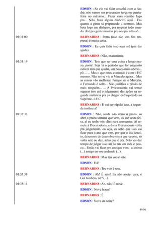 EDSON : Se ele vai falar amanhã com o An-
dré, nós vamos ser procurados terça ou quarta-
feira no máximo... Fazer essa reunião logo
pra... Nilo, bota algum dinheiro aqui... En-
quanto a gente tá preparando o contrato. Mas
bota logo um dinheiro, pra respirar todo mun-
do. Até pra gente mostrar pro seu pai olha só...
01:31:00 BERNARDO : Porra (isso não tem fim em-
presa) é muita coisa.
EDSON : Eu quis falar isso aqui até (pra dar
ajuda).
BERNARDO : Não, exatamente.
01:31:19 EDSON : Tem que ser uma coisa a longo pra-
zo, porra! Seja lá o período que for enquanto
estiver tem que ajudar, um pouco mais aberto...
pô ... ... Mas o que estou contando é com o HC
mesmo. Não sei se viu o Marcelo agora... Mas
as coisas vão melhorar. Porque sai o Marcelo,
o Fernando é solto... Não justifica a prisão de
mais ninguém... ... A Procuradoria vai tentar
segurar isso até o julgamento das ações na se-
gunda instância pra já chegar enfraquecido no
Supremo, o HC.
BERNARDO : E vai ser rápido isso, a segun-
da instância?
01:32:33 EDSON : Não, ainda não abriu o prazo, só
abre o prazo semana que vem, ou até sexta fei-
ra, aí eu tenho oito dias para apresentar. Aí re-
mete à Procuradoria, e daí a Procuradoria volta
pra julgamento, ou seja, eu acho que isso vai
ficar para o ano que vem, por que o dia dezoi-
to, dezenove de dezembro entra em recesso, só
volta sete ou dez, acho que é dez. Não vai dar
tempo de julgar isso até lá em um mês e pou-
co... Então vai ficar pro ano que vem, aí ótimo
(...) amigo eu vou andando (...).
BERNARDO : Mas teu voo é sete.
EDSON : Hã?
BERNARDO : Teu voo é sete.
01:33:58 EDSON : Ah! É sete? Eu não anotei cara, é
Gol também, né? (...).
01:35:14 BERNARDO : Ah, não! É nove.
EDSON : Nove horas?
BERNARDO : É.
EDSON : Nove da noite?
49/50
 