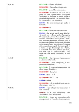 00:07:00 DELCIDIO – o Nestor sabe disso?
BERNARDO – Sabe, sabe... tá meio puto.
DELCIDIO – como, Mas como rapaz....
BERNARDO – mas também tem coisa, tem, a
gente não sabe, a gente tentou, o advogado
Sergio Riera se atravessou na estória, quando a
negociação ficou difícil e ai numa de ajudar
fez essa, essa (….) essa sacanagem.
EDSON – fez essa sacanagem pra ajudar o
Fernando.
BERNARDO – é
DELCIDIO – bicho, fazer isso com Nestor.
EDSON – olha só, não que ele tenha feito, ha-
via acordo entre o Nestor e ele... Nestor, ele,
Duque e Zelada...faria os 4... e aí o Duque saiu
na frente...deixou todo mundo pra trás...enten-
deu, aí ficou a expectativa, ai não foi aceita a
do Duque não foi isso, ai o Fernando foi e não
aceitaram a do Nestor tava indo e o (Fernando)
dizia o seguinte, quem pode ficar preocupado é
o Nestor …só que deixaram pra trás o Nestor,
e foi aceitada a do Musa, então o quer dizer,
hoje como é que tá a situação de prova... Fer-
nando não pode aceitar (companhia) de nin-
guém.
00:08:25 DELCIDIO – Eu tive....nos tivemos acesso
a ... delação do Fernando.
BERNARDO – (Vozes sobrepostas) já inte-
gral.(Vozes sobrepostas)...
DELCIDIO- Ó, eu peguei supostamente, eu
não vi porque são várias ….
BERNARDO – Ham, Ham
EDSON – são 9. 8 ou 9
BERNARDO – são 13.....16
EDSON – são 16
BERNARDO – ah, tá, então é isso.é...que ti-
nha, começou como 9...
00:09:02 EDSON – é que o Sergio me falou que era 8
ou 9...assuntos.
DIOGO – são 16, (Vozes sobrepostas) … são
16 termos né (Vozes sobrepostas)
DELCIDIO – é mas nós conseguimos, nós
conseguimos a do Fernando, nós conseguimos
5/50
 