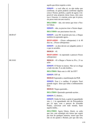aquilo que dizia respeito a mim.
EDSON – a você olha só, eu não tenho que
confirmar, só quem poderia confirmar alguma
coisa é Nestor, perfeito, a partir de agora é im-
possível uma proposta dessa louca, dois anos
isso é loucura, é a mesma coisa que tá preso,
ele preso mais um ano resolve
DELCIDIO – não, nós temos que tirar o Nes-
tor Edson.
EDSON – não, eu preciso tirar o Nestor daqui.
DELCIDIO- nos precisamos tirar ele.
00:09:47 EDSON - esse HC tá pronto pra isso, o Duque
também tá esperando agora...
BERNARDO – (Vozes sobrepostas) é tá 40
dias na... (Vozes sobrepostas)
EDSON – os dois devem ser julgados juntos é
o que eu acredito.
DIOGO – 45.
BERNARDO - tá esperando o parecer (Vozes
sobrepostas)
00:10:01 DIOGO – 45 o Duque o Nestor ta 30 e...31 eu
acho
EDSON: O Nestor ta menos. Não sei se chega
a tudo isto não. É eu não lembro...
DELCÍDIO: Mais este é o HC do STF?
EDSON: STF ok
DIOGO Esperando a manifestação da PGR
EDSON: Esse é o melhor. O próprio Teori
quando negou disse que tinha o embasamento
bom
DIOGO: Negou querendo...
DELCÍDIO: Querendo querendo aceitar...
EDSON: É, Deferir...
EDSON: Então foi bom, a gente tá aguardando
isto, (…) to aguardando sair da Procuradoria
pra vir aqui, com o parecer do (Geraldo
Prado), conversar com todo mundo, fazer
aquela média...
DELCÍDIO: Agora Edson, (hum), eu acho
que isto, esta estratégia nós temos que seguir
pra tirar de qualquer maneira, temos que tirar
não só ele quanto o Renato, por que não tem,
6/50
 
