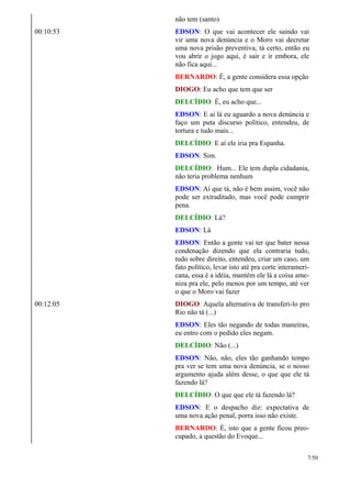não tem (santo)
00:10:53 EDSON: O que vai acontecer ele saindo vai
vir uma nova denúncia e o Moro vai decretar
uma nova prisão preventiva, tá certo, então eu
vou abrir o jogo aqui, é sair e ir embora, ele
não fica aqui...
BERNARDO: É, a gente considera essa opção
DIOGO: Eu acho que tem que ser
DELCÍDIO: É, eu acho que...
EDSON: E aí lá eu aguardo a nova denúncia e
faço um puta discurso político, entendeu, de
tortura e tudo mais...
DELCÍDIO: E aí ele iria pra Espanha.
EDSON: Sim.
DELCÍDIO: Hum... Ele tem dupla cidadania,
não teria problema nenhum
EDSON: Aí que tá, não é bem assim, você não
pode ser extraditado, mas você pode cumprir
pena.
DELCÍDIO: Lá?
EDSON: Lá
EDSON: Então a gente vai ter que bater nessa
condenação dizendo que ela contraria tudo,
tudo sobre direito, entendeu, criar um caso, um
fato político, levar isto até pra corte interameri-
cana, essa é a idéia, mantém ele lá a coisa ame-
niza pra ele, pelo menos por um tempo, até ver
o que o Moro vai fazer
00:12:05 DIOGO: Aquela alternativa de transferi-lo pro
Rio não tá (...)
EDSON: Eles tão negando de todas maneiras,
eu entro com o pedido eles negam.
DELCÍDIO: Não (...)
EDSON: Não, não, eles tão ganhando tempo
pra ver se tem uma nova denúncia, se o nosso
argumento ajuda além desse, o que que ele tá
fazendo lá?
DELCÍDIO: O que que ele tá fazendo lá?
EDSON: E o despacho diz: expectativa de
uma nova ação penal, porra isso não existe.
BERNARDO: É, isto que a gente ficou preo-
cupado, a questão do Evoque...
7/50
 