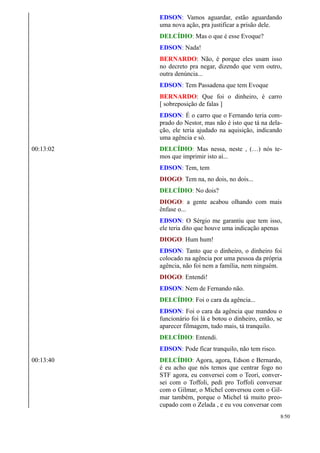 EDSON: Vamos aguardar, estão aguardando
uma nova ação, pra justificar a prisão dele.
DELCÍDIO: Mas o que é esse Evoque?
EDSON: Nada!
BERNARDO: Não, é porque eles usam isso
no decreto pra negar, dizendo que vem outro,
outra denúncia...
EDSON: Tem Passadena que tem Evoque
BERNARDO: Que foi o dinheiro, é carro
[ sobreposição de falas ]
EDSON: É o carro que o Fernando teria com-
prado do Nestor, mas não é isto que tá na dela-
ção, ele teria ajudado na aquisição, indicando
uma agência e só.
00:13:02 DELCÍDIO: Mas nessa, neste , (…) nós te-
mos que imprimir isto aí...
EDSON: Tem, tem
DIOGO: Tem na, no dois, no dois...
DELCÍDIO: No dois?
DIOGO: a gente acabou olhando com mais
ênfase o...
EDSON: O Sérgio me garantiu que tem isso,
ele teria dito que houve uma indicação apenas
DIOGO: Hum hum!
EDSON: Tanto que o dinheiro, o dinheiro foi
colocado na agência por uma pessoa da própria
agência, não foi nem a família, nem ninguém.
DIOGO: Entendi!
EDSON: Nem de Fernando não.
DELCÍDIO: Foi o cara da agência...
EDSON: Foi o cara da agência que mandou o
funcionário foi lá e botou o dinheiro, então, se
aparecer filmagem, tudo mais, tá tranquilo.
DELCÍDIO: Entendi.
EDSON: Pode ficar tranquilo, não tem risco.
00:13:40 DELCÍDIO: Agora, agora, Edson e Bernardo,
é eu acho que nós temos que centrar fogo no
STF agora, eu conversei com o Teori, conver-
sei com o Toffoli, pedi pro Toffoli conversar
com o Gilmar, o Michel conversou com o Gil-
mar também, porque o Michel tá muito preo-
cupado com o Zelada , e eu vou conversar com
8/50
 