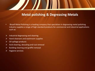 • Bissell Metal Polishing is a leading company that specialises in degreasing metal polishing
industry supplies a range of high standard products for commercial and industrial applications
such as:
 Industrial degreasing and cleaning
 Hand cleansers and washroom supplies
 Oil spillage products
 Acid cleaning, descaling and rust removal
 Building cleaning and graffiti removal
 Hygiene services
Metal polishing & Degreasing Metals
 