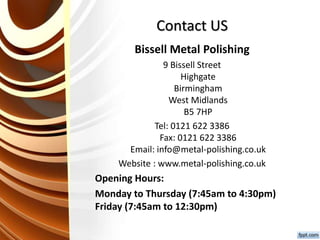 Contact US
Bissell Metal Polishing
9 Bissell Street
Highgate
Birmingham
West Midlands
B5 7HP
Tel: 0121 622 3386
Fax: 0121 622 3386
Email: info@metal-polishing.co.uk
Website : www.metal-polishing.co.uk
Opening Hours:
Monday to Thursday (7:45am to 4:30pm)
Friday (7:45am to 12:30pm)
 