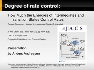 Degree of rate control:
 How Much the Energies of Intermediates and
  Transition States Control Rates
 Carsten Stegelmann, Anders Andreasen and Charles T. Campbell


 J. Am. Chem. Soc., 2009, 131 (23), pp 8077–8082

 DOI: 10.1021/ja9000097
 Copyright © 2009 American Chemical Society



 Presentation
 by Anders Andreasen


 Department of Chemistry and Applied Engineering Science, Aalborg University, Denmark, Materials Research Department,
     National Laboratory for Sustainable Energy, Risø DTU, Denmark, and Department of Chemistry, University of
     Washington, Seattle, Washington 98195-1700
 
