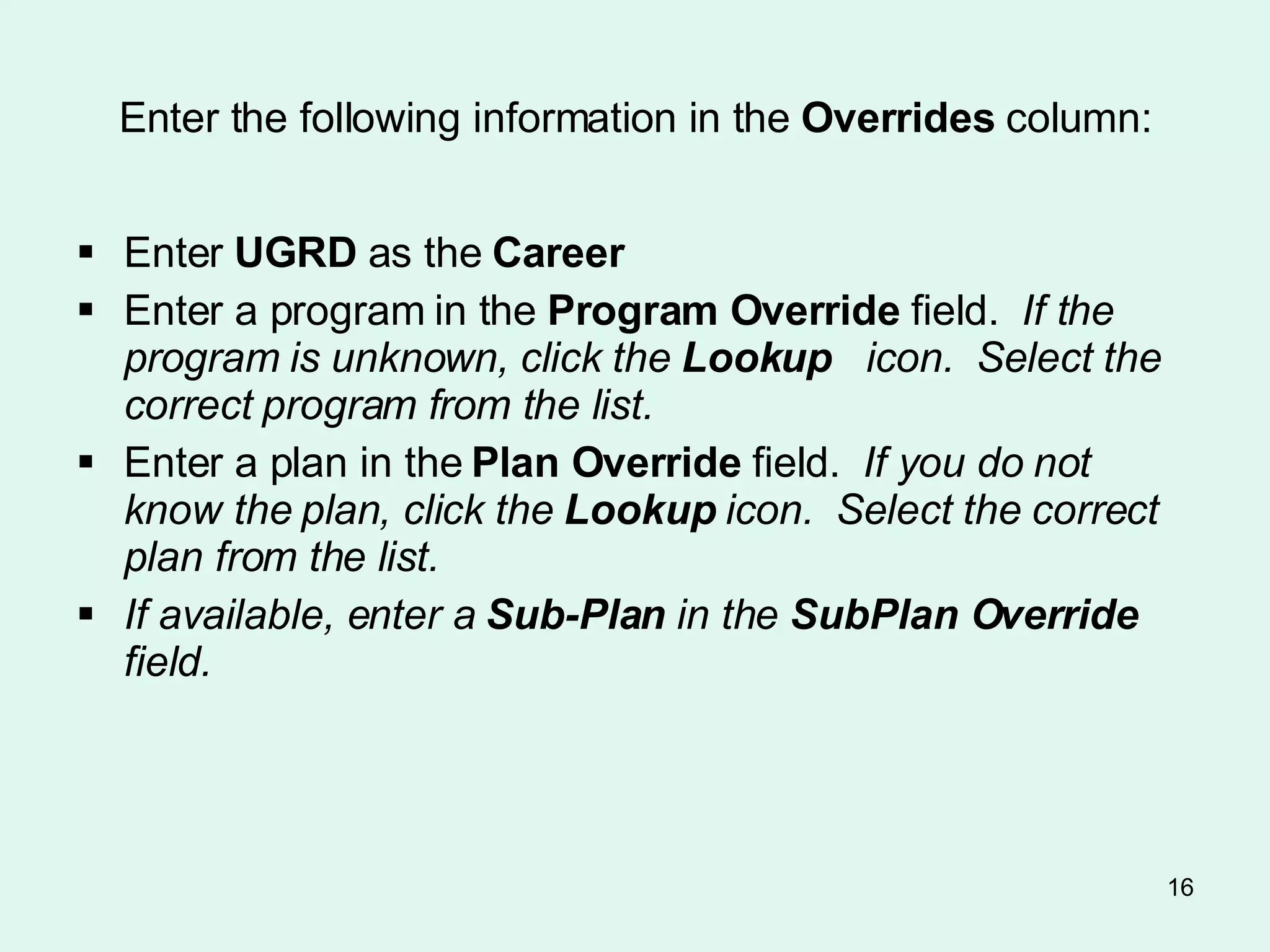 Enter the following information in the  Overrides  column: Enter  UGRD  as the  Career Enter a program in the  Program Override  field.  If the program is unknown, click the  Lookup   icon.  Select the correct program from the list. Enter a plan in the  Plan Override  field.  If you do not know the plan, click the  Lookup  icon.  Select the correct plan from the list.   If available, enter a  Sub-Plan  in the  SubPlan Override  field.   