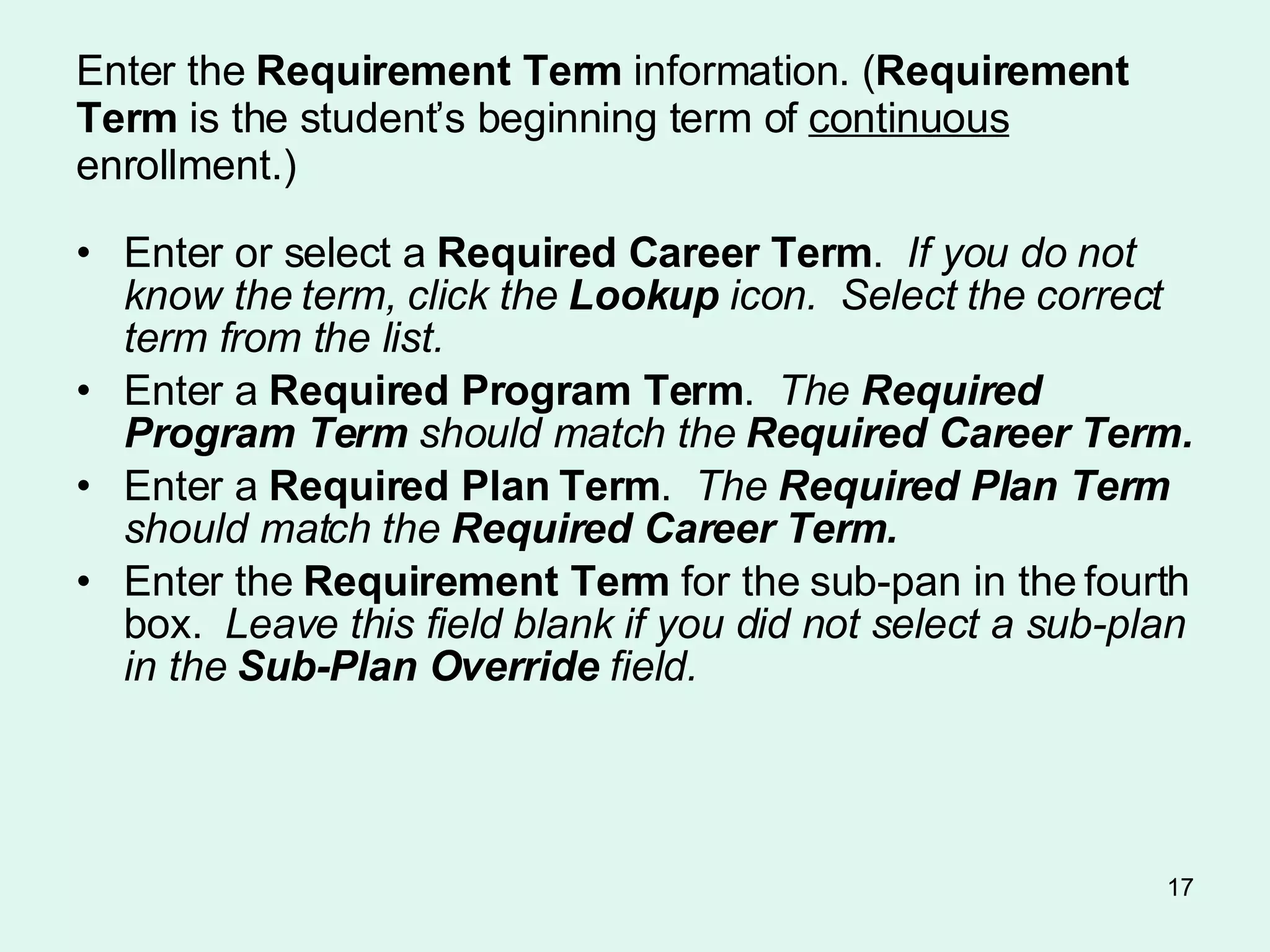 Enter the  Requirement Term  information. ( Requirement Term  is the student’s beginning term of  continuous  enrollment.) Enter or select a  Required Career Term .  If you do not know the term, click the  Lookup  icon.  Select the correct term from the list. Enter a  Required Program Term .  The  Required Program Term  should match the  Required Career Term. Enter a  Required Plan Term .  The  Required Plan Term  should match the  Required Career Term. Enter the  Requirement Term  for the sub-pan in the fourth box.   Leave this field blank if you did not select a sub-plan in the  Sub-Plan Override  field.   