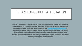 DEGREE APOSTILLE ATTESTATION
In today’s globalised society, people can travel without restrictions. People relocate abroad
more frequently for a variety of reasons. Nowadays, moving has become so prevalent that
verification of degree certificates is a constant process. Degree apostille attestation is
required if you want to use your diploma outside of your country of residence. The primary
goals of degree certificate attestation are to establish the submitter’s completion of the
required qualifications as well as the veracity of the supplied papers. Numerous documents
are being used as proof of various claims
 