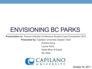 ENVISIONING BC PARKS
Presentation to: Tourism Industry Conference Student Case Competition 2011
              Presented by: Capilano University Degree Team
                                  Frankie Aeng
                                  Louise Wirtz
                                  Nada Mher Al Saadi
                                  Nic Alder




                                                             October 24, 2011
 