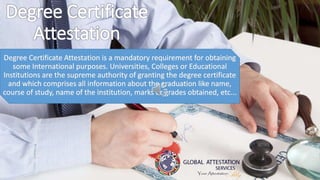 Degree Certificate
Attestation
Degree Certificate Attestation is a mandatory requirement for obtaining
some International purposes. Universities, Colleges or Educational
Institutions are the supreme authority of granting the degree certificate
and which comprises all information about the graduation like name,
course of study, name of the institution, marks or grades obtained, etc...
 