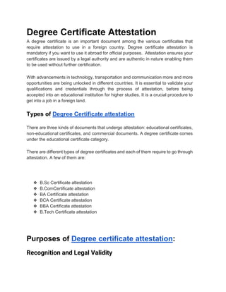 Degree Certificate Attestation
A degree certificate is an important document among the various certificates that
require attestation to use in a foreign country. Degree certificate attestation is
mandatory if you want to use it abroad for official purposes. Attestation ensures your
certificates are issued by a legal authority and are authentic in nature enabling them
to be used without further certification.
With advancements in technology, transportation and communication more and more
opportunities are being unlocked in different countries. It is essential to validate your
qualifications and credentials through the process of attestation, before being
accepted into an educational institution for higher studies. It is a crucial procedure to
get into a job in a foreign land.
Types of Degree Certificate attestation
There are three kinds of documents that undergo attestation: educational certificates,
non-educational certificates, and commercial documents. A degree certificate comes
under the educational certificate category.
There are different types of degree certificates and each of them require to go through
attestation. A few of them are:
❖ B.Sc Certificate attestation
❖ B.ComCertificate attestation
❖ BA Certificate attestation
❖ BCA Certificate attestation
❖ BBA Certificate attestation
❖ B.Tech Certificate attestation
Purposes of Degree certificate attestation:
Recognition and Legal Validity
 