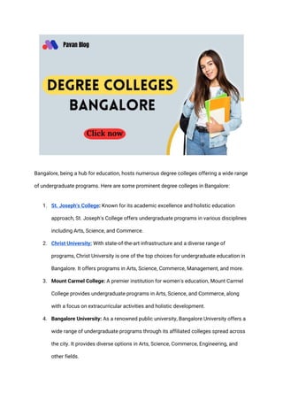 Bangalore, being a hub for education, hosts numerous degree colleges offering a wide range
of undergraduate programs. Here are some prominent degree colleges in Bangalore:
1. St. Joseph's College: Known for its academic excellence and holistic education
approach, St. Joseph's College offers undergraduate programs in various disciplines
including Arts, Science, and Commerce.
2. Christ University: With state-of-the-art infrastructure and a diverse range of
programs, Christ University is one of the top choices for undergraduate education in
Bangalore. It offers programs in Arts, Science, Commerce, Management, and more.
3. Mount Carmel College: A premier institution for women's education, Mount Carmel
College provides undergraduate programs in Arts, Science, and Commerce, along
with a focus on extracurricular activities and holistic development.
4. Bangalore University: As a renowned public university, Bangalore University offers a
wide range of undergraduate programs through its affiliated colleges spread across
the city. It provides diverse options in Arts, Science, Commerce, Engineering, and
other fields.
 