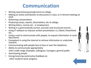 Communication
•   Writing reports/essays/assignments at college.
•   Making an active contribution to discussions in class, or in formal meetings at
    work
•   Delivering a presentation.
•   Producing essays, reports, dissertations, etc at college.
•   Writing letters, memos etc.. in employment.
•   Writing in a grammatically correct, accurate and structured manner.
•   Using IT software to improve written presentation i.e.) Word, PowerPoint
    etc..
•   Using e-mail to communicate with people, to request information or send
    documents.
•   Competent in using the internet to retrieve information or undertake
    research.
•   Communicating with people face to face or over the telephone.
•   Ability to communicate appropriately
    with a wide range of people, colleagues, managers, general public.
•   Interviewing people.
•   Giving/receiving constructive feedback on
     other students work, progress.
 