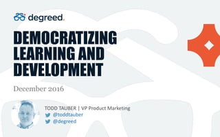 DEMOCRATIZING
LEARNING AND
DEVELOPMENT
December 2016
TODD	TAUBER	|	VP	Product	Marketing
@toddtauber
@degreed
 