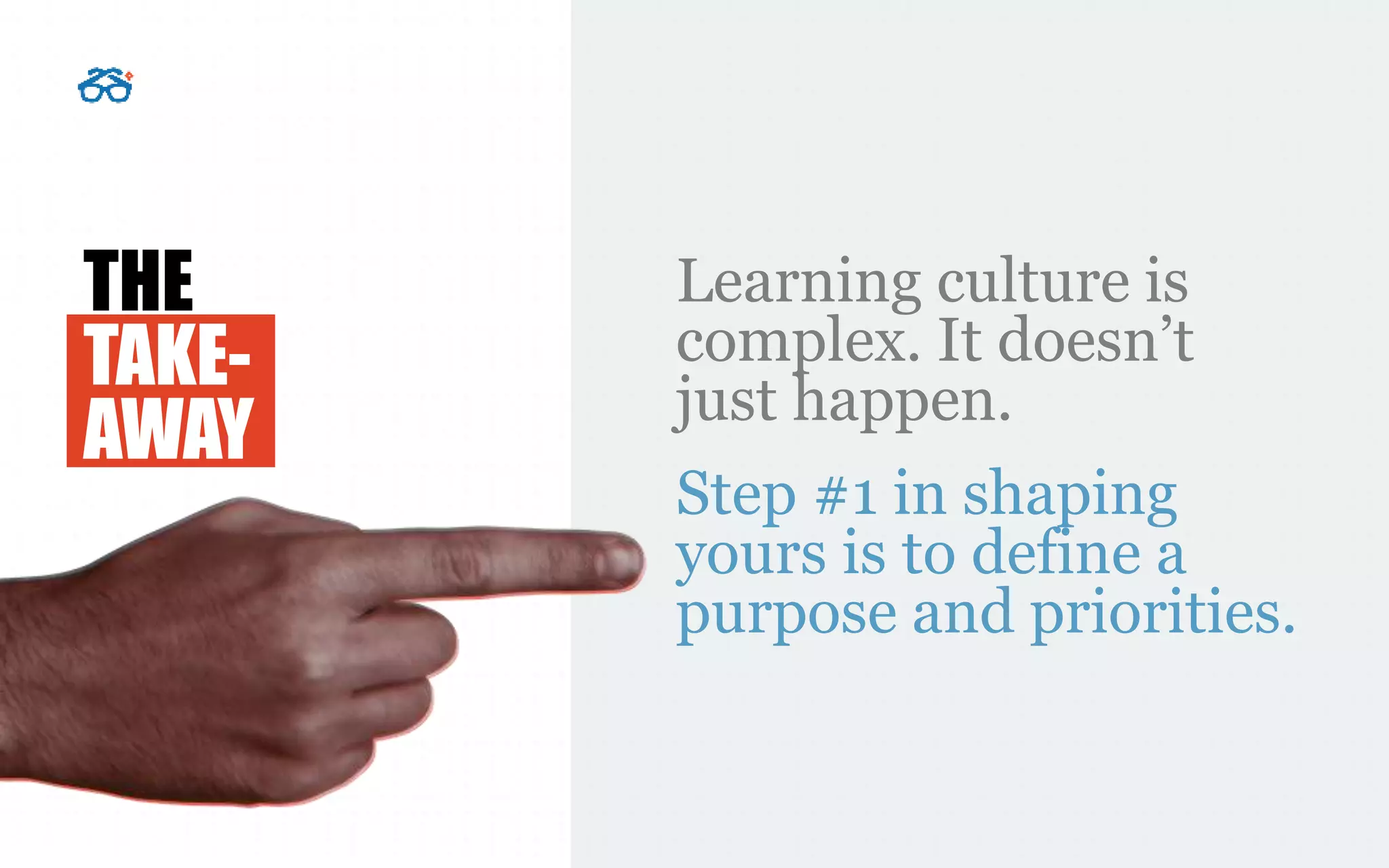 THE
TAKE-
AWAY
Learning culture is
complex. It doesn’t
just happen.
Step #1 in shaping
yours is to define a
purpose and priorities.
 