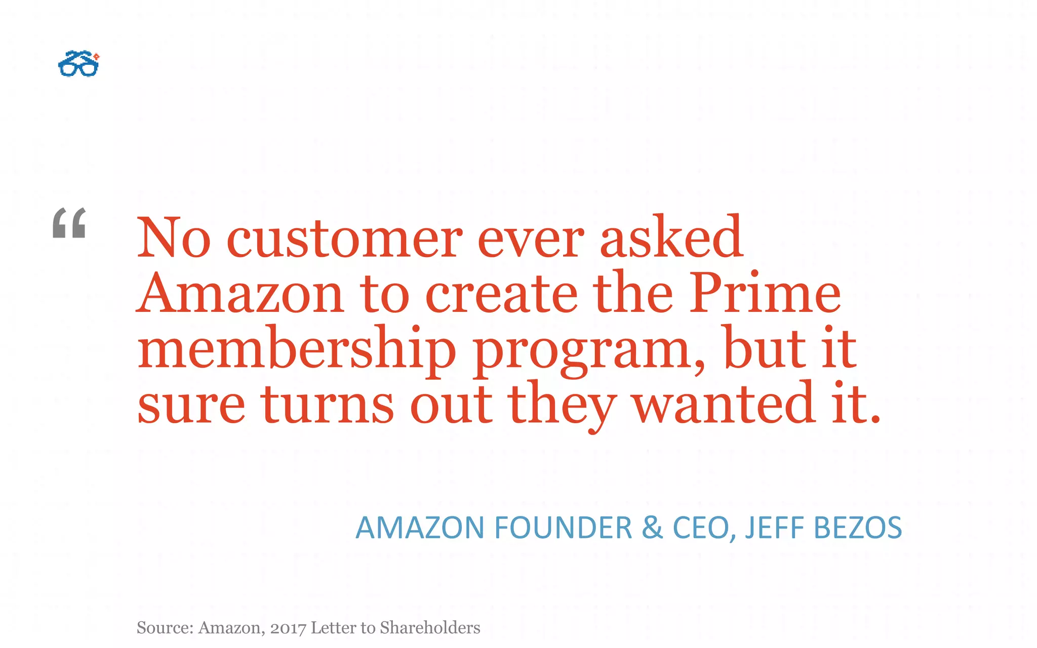 No customer ever asked
Amazon to create the Prime
membership program, but it
sure turns out they wanted it.
AMAZON FOUNDER & CEO, JEFF BEZOS
“
Source: Amazon, 2017 Letter to Shareholders
 