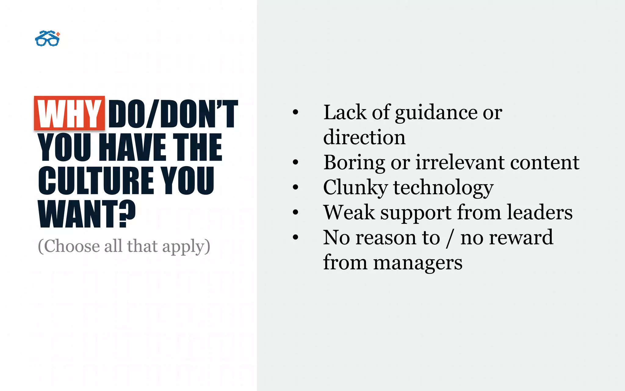 WHY DO/DON’T
YOU HAVE THE
CULTURE YOU
WANT?
(Choose all that apply)
• Lack of guidance or
direction
• Boring or irrelevant content
• Clunky technology
• Weak support from leaders
• No reason to / no reward
from managers
 