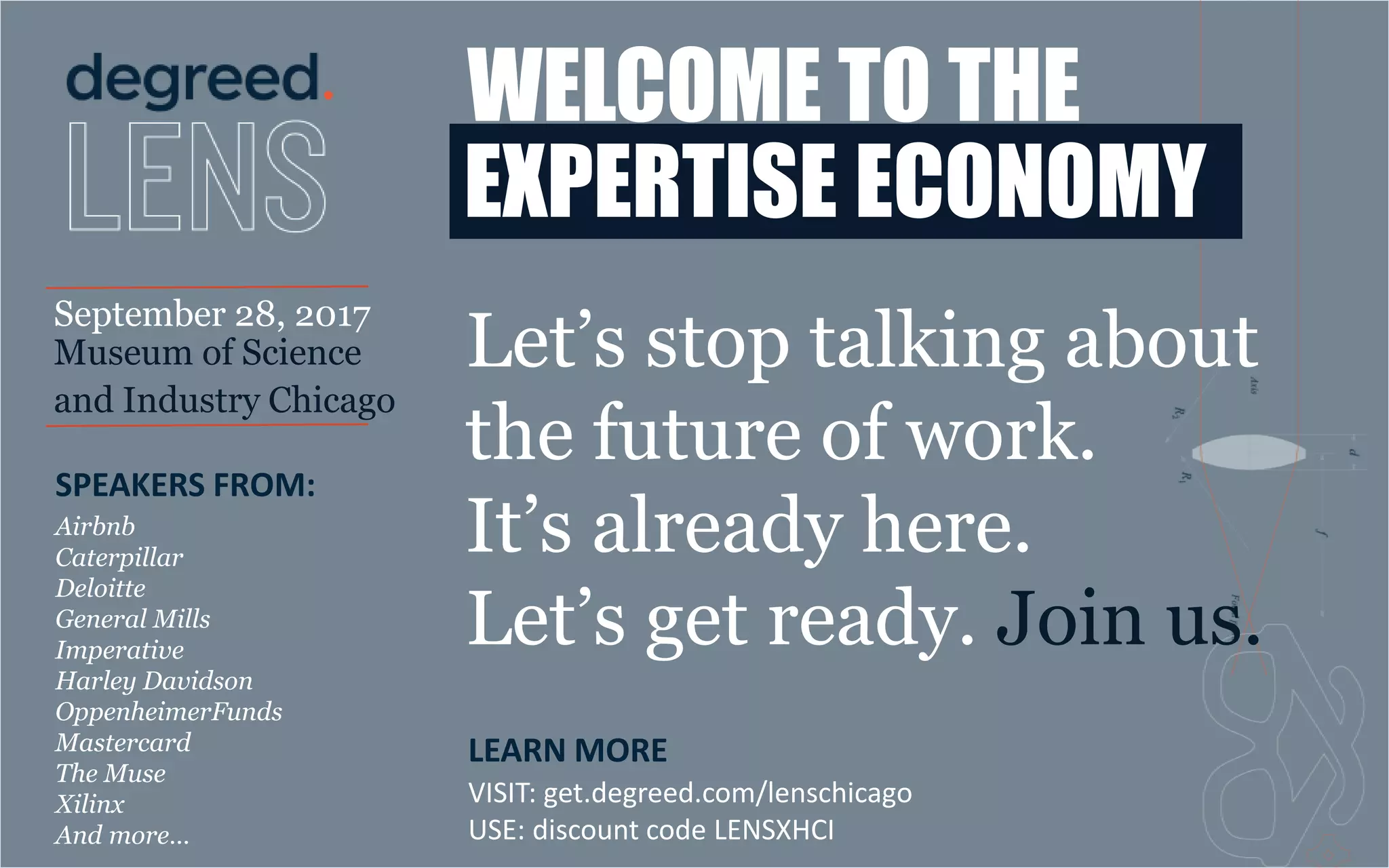 WELCOME TO THE
EXPERTISE ECONOMY
September 28, 2017
Museum of Science
and Industry Chicago
LEARN MORE
VISIT: get.degreed.com/lenschicago
USE: discount code LENSXHCI
SPEAKERS FROM:
Airbnb
Caterpillar
Deloitte
General Mills
Imperative
Harley Davidson
OppenheimerFunds
Mastercard
The Muse
Xilinx
And more…
Let’s stop talking about
the future of work.
It’s already here.
Let’s get ready. Join us.
 