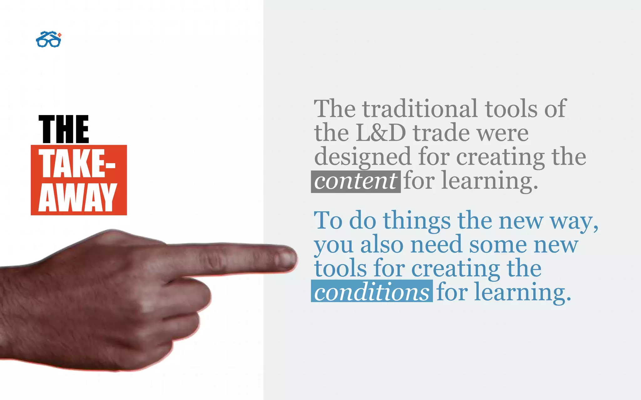 THE
TAKE-
AWAY
The traditional tools of
the L&D trade were
designed for creating the
content for learning.
To do things the new way,
you also need some new
tools for creating the
conditions for learning.
 