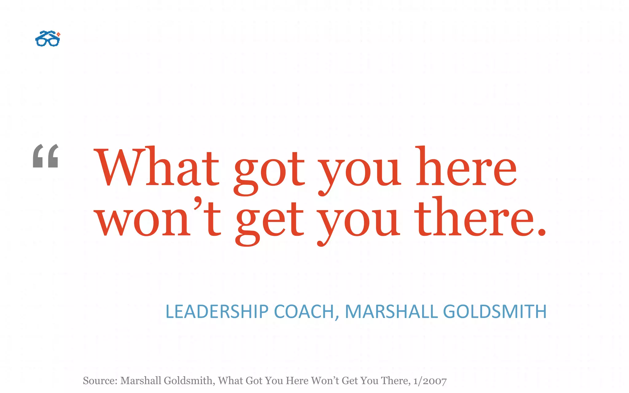 What got you here
won’t get you there.
LEADERSHIP COACH, MARSHALL GOLDSMITH
“
Source: Marshall Goldsmith, What Got You Here Won’t Get You There, 1/2007
 