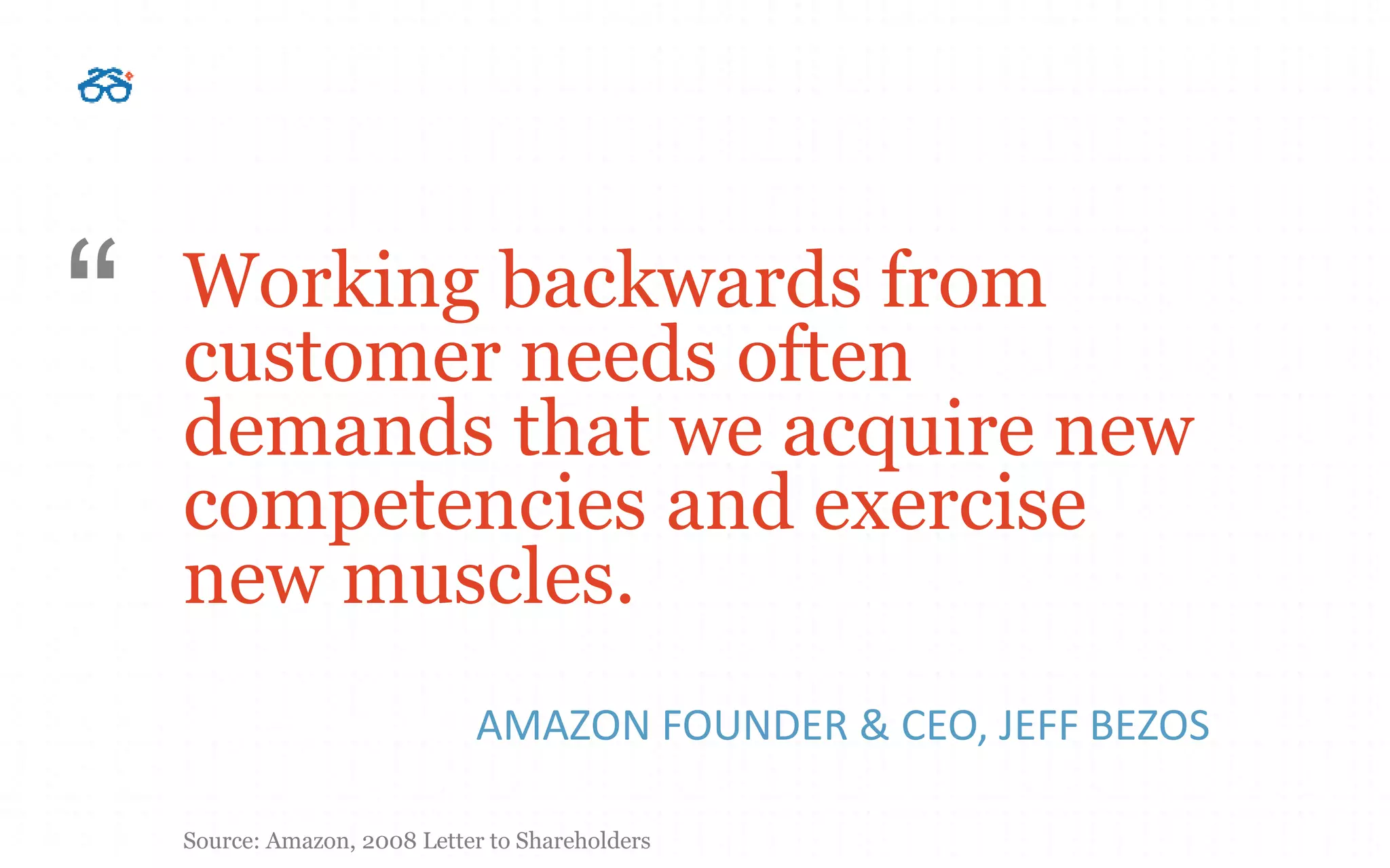 Working backwards from
customer needs often
demands that we acquire new
competencies and exercise
new muscles.
AMAZON FOUNDER & CEO, JEFF BEZOS
“
Source: Amazon, 2008 Letter to Shareholders
 