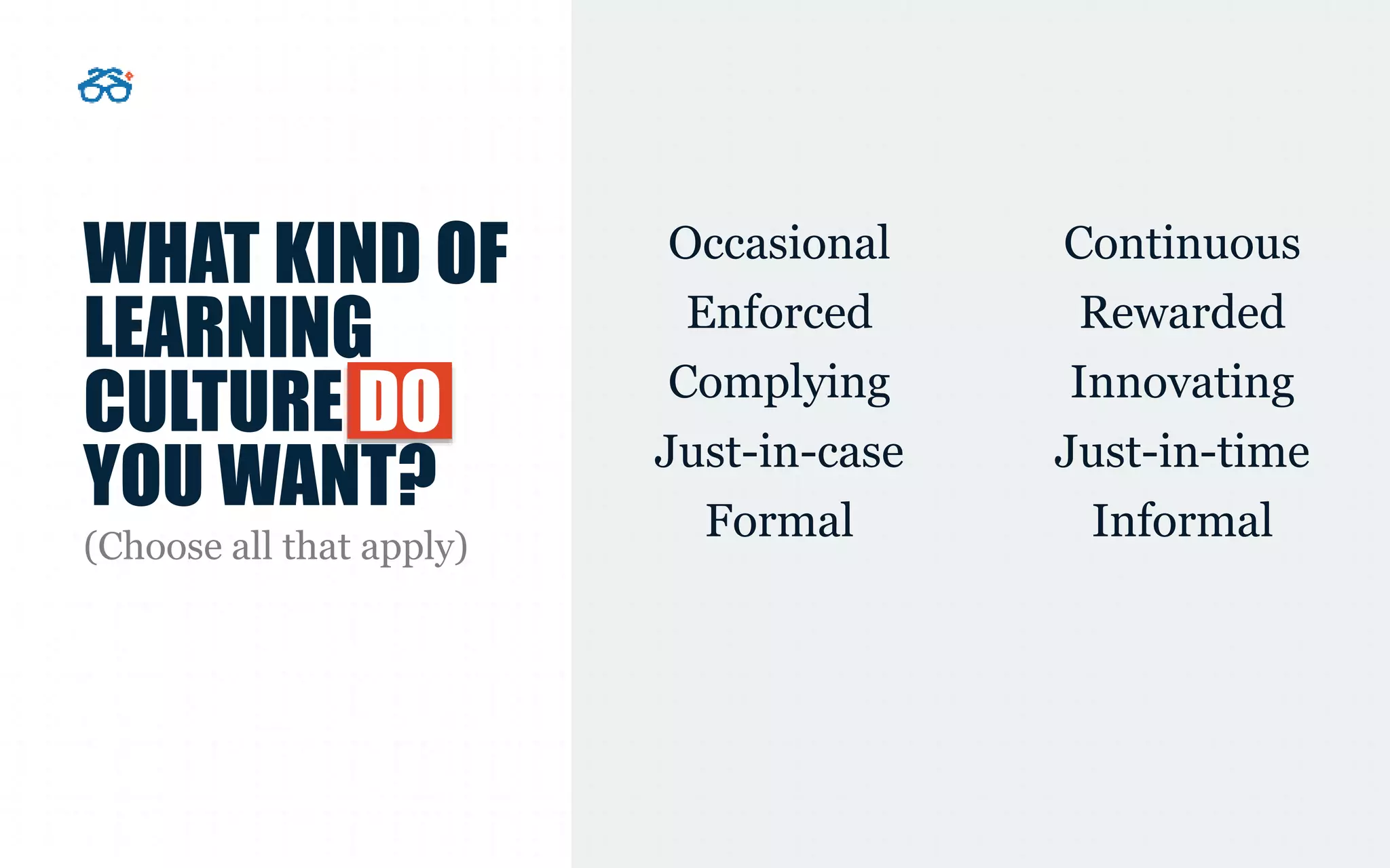 WHAT KIND OF
LEARNING
CULTURE DO
YOU WANT?
Occasional Continuous
Enforced Rewarded
Complying Innovating
Just-in-case Just-in-time
Formal Informal(Choose all that apply)
 