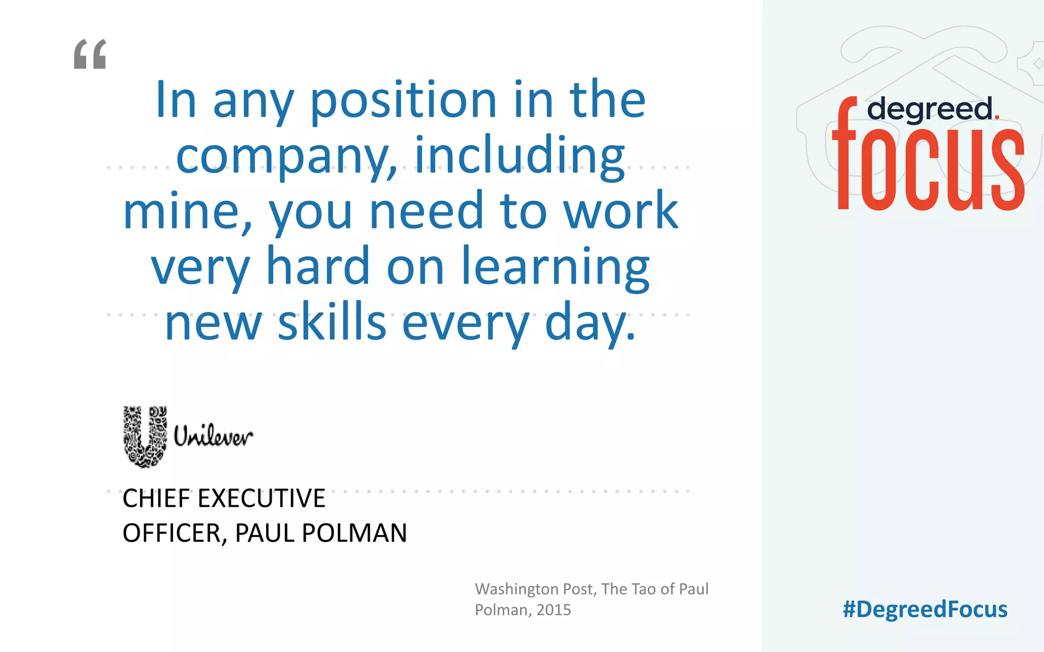 #DegreedFocus
In any position in the
company, including
mine, you need to work
very hard on learning
new skills every day.
Washington Post, The Tao of Paul
Polman, 2015
CHIEF EXECUTIVE
OFFICER, PAUL POLMAN
“
 