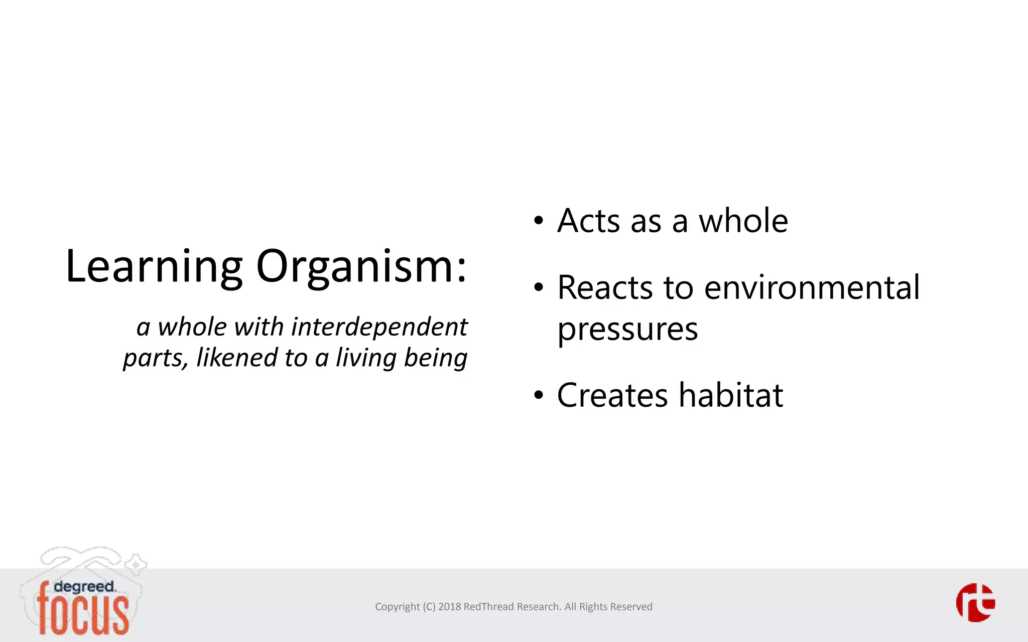 Learning Organism:
a whole with interdependent
parts, likened to a living being
• Acts as a whole
• Reacts to environmental
pressures
• Creates habitat
Copyright (C) 2018 RedThread Research. All Rights Reserved
 