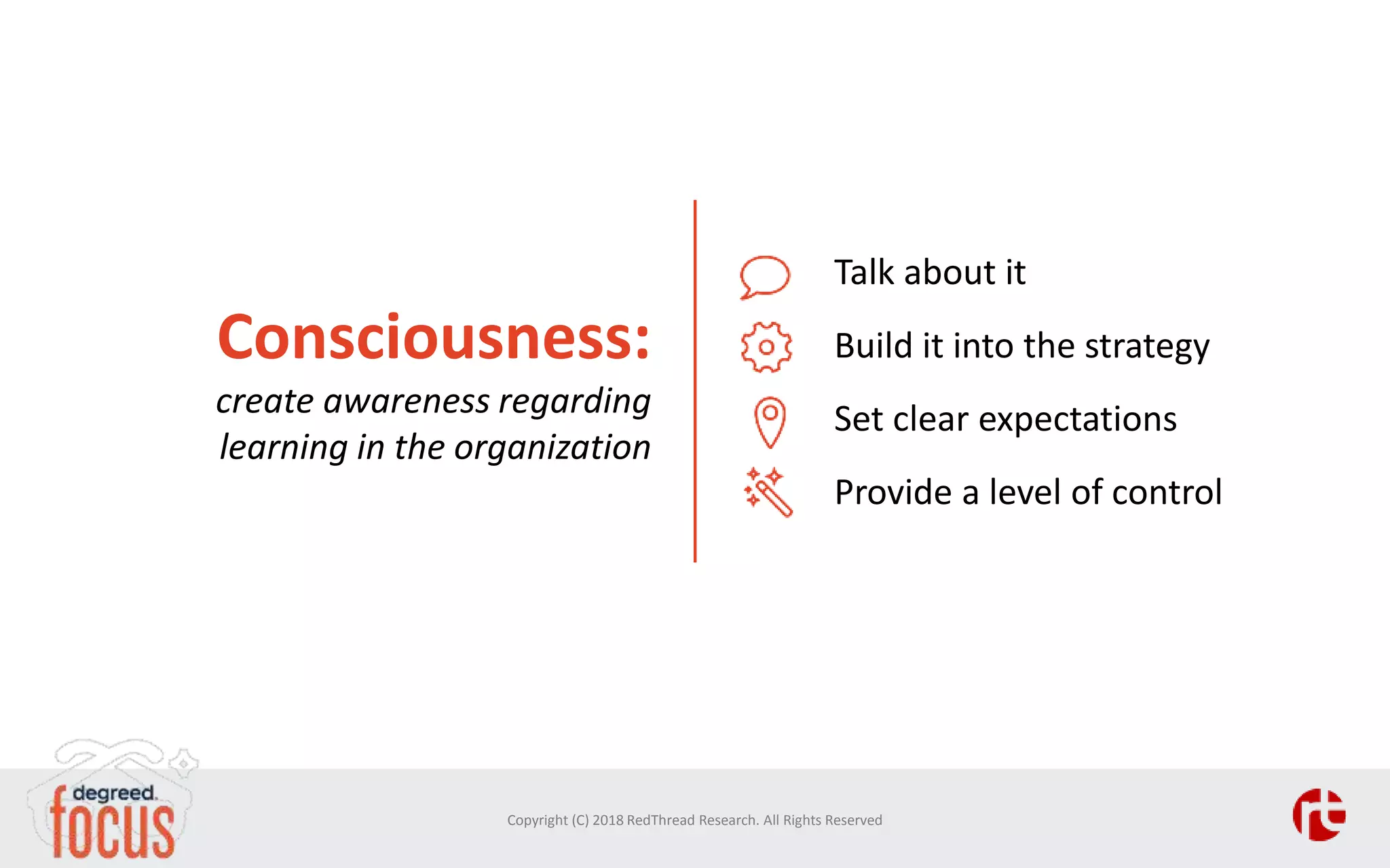 Consciousness:
create awareness regarding
learning in the organization
Talk about it
Build it into the strategy
Set clear expectations
Provide a level of control
Copyright (C) 2018 RedThread Research. All Rights Reserved
 