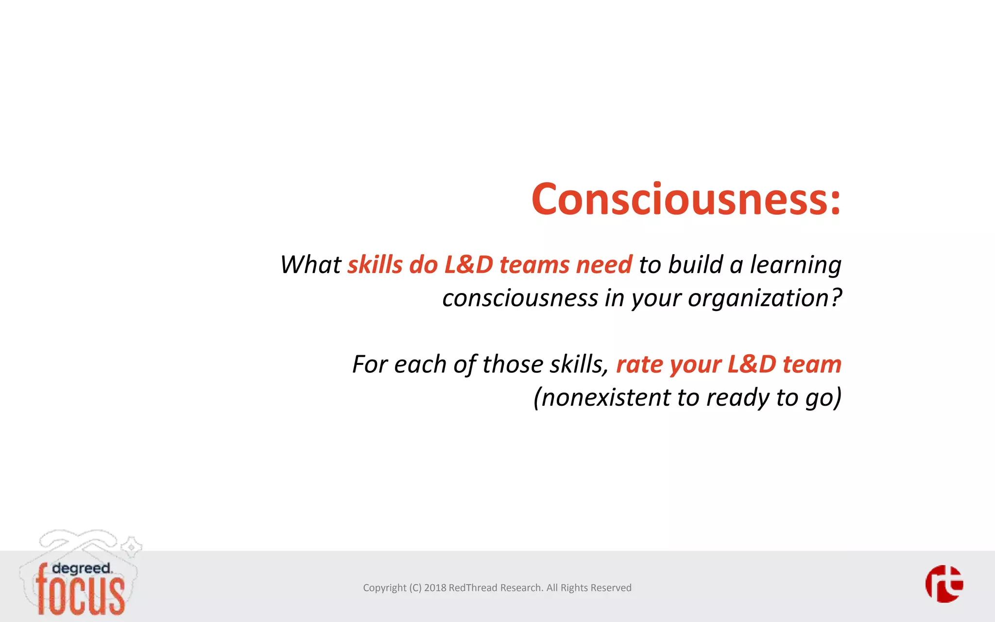 Consciousness:
What skills do L&D teams need to build a learning
consciousness in your organization?
For each of those skills, rate your L&D team
(nonexistent to ready to go)
Copyright (C) 2018 RedThread Research. All Rights Reserved
 