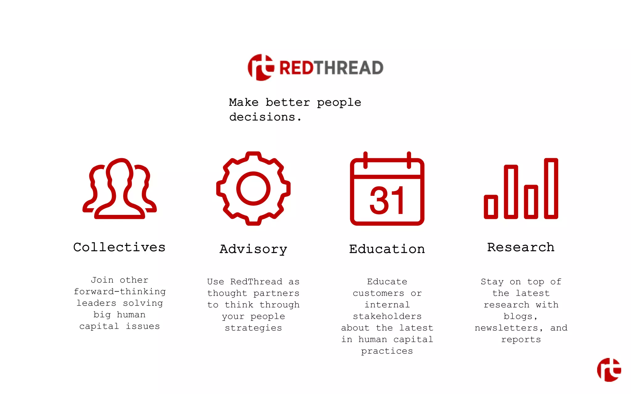 Collectives Advisory Education Research
Join other
forward-thinking
leaders solving
big human
capital issues
Use RedThread as
thought partners
to think through
your people
strategies
Educate
customers or
internal
stakeholders
about the latest
in human capital
practices
Stay on top of
the latest
research with
blogs,
newsletters, and
reports
Make better people
decisions.
 