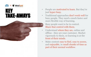 +
KEY
TAKE-AWAYS
• People are motivated to learn. But they’re
just hyper-busy.
• Traditional approaches don’t work well fo...
